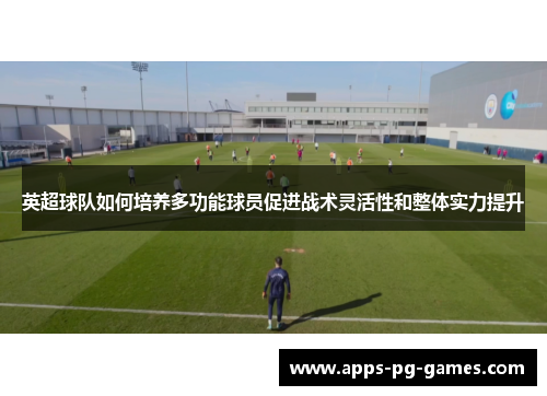 英超球队如何培养多功能球员促进战术灵活性和整体实力提升