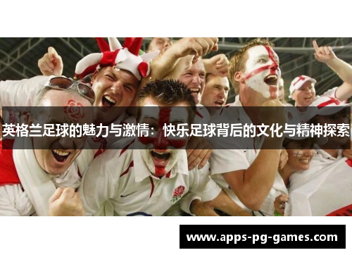 英格兰足球的魅力与激情：快乐足球背后的文化与精神探索