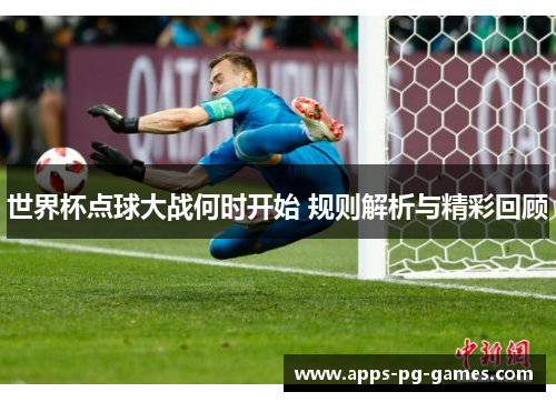世界杯点球大战何时开始 规则解析与精彩回顾