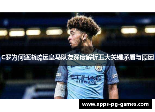 C罗为何逐渐疏远皇马队友深度解析五大关键矛盾与原因