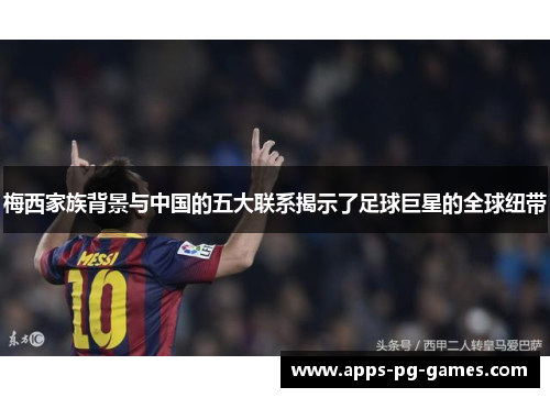 梅西家族背景与中国的五大联系揭示了足球巨星的全球纽带 梅西家族背景与中国的五大联系揭示了足球巨星的全球纽带