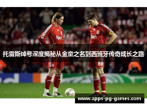 托雷斯绰号深度揭秘从金童之名到西班牙传奇成长之路