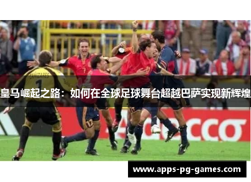 皇马崛起之路:如何在全球足球舞台超越巴萨实现新辉煌 皇马崛起之路:如何在全球足球舞台超越巴萨实现新辉煌