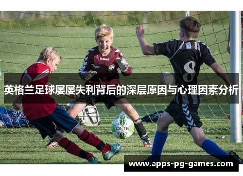英格兰足球屡屡失利背后的深层原因与心理因素分析 英格兰足球屡屡失利背后的深层原因与心理因素分析
