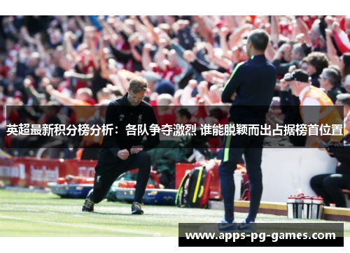 英超最新积分榜分析：各队争夺激烈 谁能脱颖而出占据榜首位置