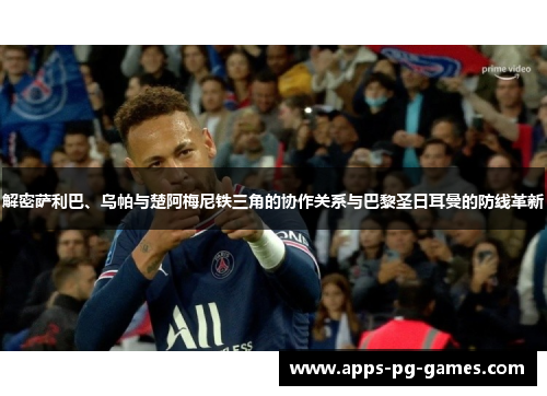 解密萨利巴、乌帕与楚阿梅尼铁三角的协作关系与巴黎圣日耳曼的防线革新 解密萨利巴、乌帕与楚阿梅尼铁三角的协作关系与巴黎圣日耳曼的防线革新
