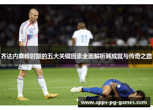 齐达内巅峰时期的五大关键因素全面解析其成就与传奇之路