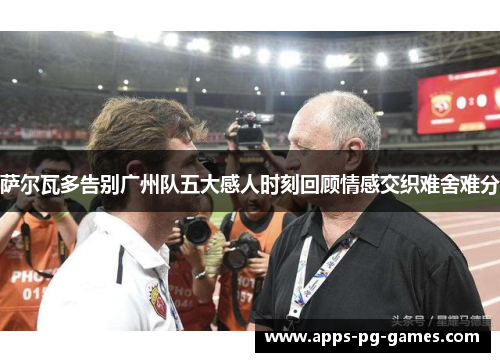 萨尔瓦多告别广州队五大感人时刻回顾情感交织难舍难分 萨尔瓦多告别广州队五大感人时刻回顾情感交织难舍难分
