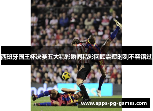 西班牙国王杯决赛五大精彩瞬间精彩回顾震撼时刻不容错过 西班牙国王杯决赛五大精彩瞬间精彩回顾震撼时刻不容错过