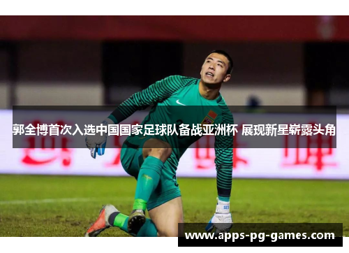 郭全博首次入选中国国家足球队备战亚洲杯 展现新星崭露头角 郭全博首次入选中国国家足球队备战亚洲杯 展现新星崭露头角