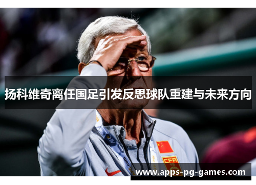 扬科维奇离任国足引发反思球队重建与未来方向
