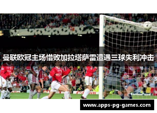 曼联欧冠主场惜败加拉塔萨雷遭遇三球失利冲击