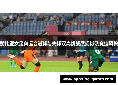 赞比亚女足奥运会进球与失球双高挑战展现球队竞技风貌 赞比亚女足奥运会进球与失球双高挑战展现球队竞技风貌