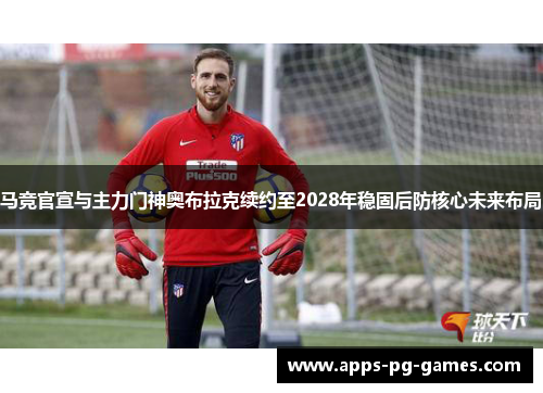 马竞官宣与主力门神奥布拉克续约至2028年稳固后防核心未来布局 马竞官宣与主力门神奥布拉克续约至2028年稳固后防核心未来布局