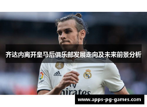 齐达内离开皇马后俱乐部发展走向及未来前景分析